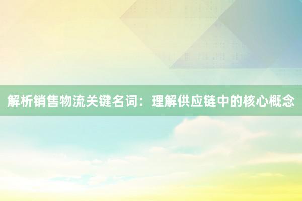 解析销售物流关键名词：理解供应链中的核心概念